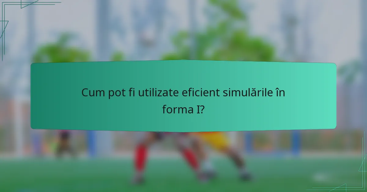 Cum pot fi utilizate eficient simulările în forma I?